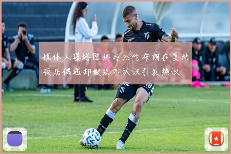 媒体人曝塔图姆与杰伦布朗在戛纳夜店偶遇却假装不认识引发热议