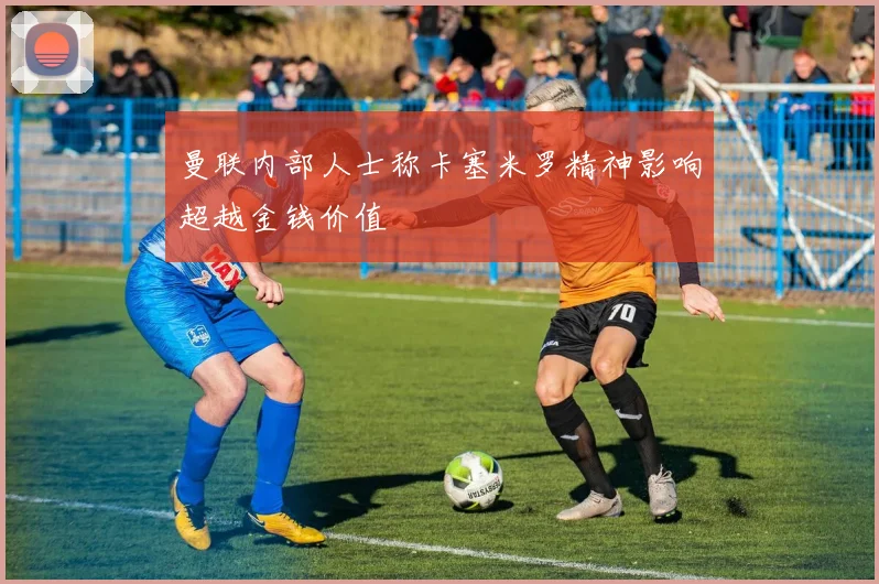 曼联内部人士称卡塞米罗精神影响超越金钱价值