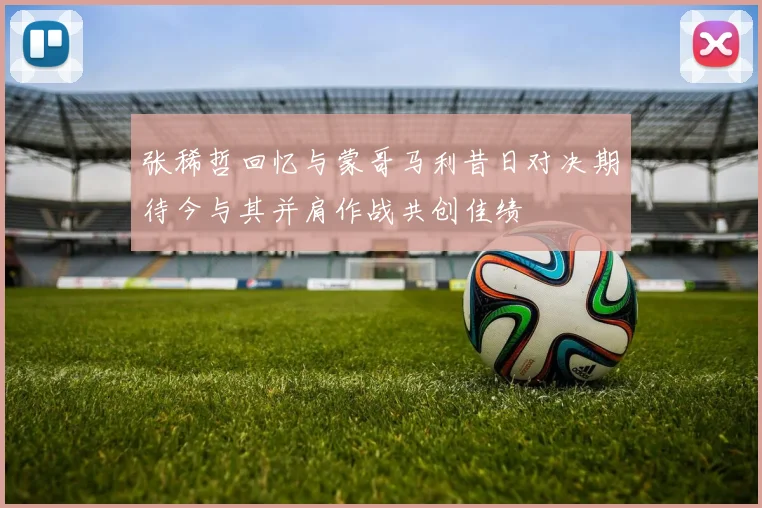 张稀哲回忆与蒙哥马利昔日对决期待今与其并肩作战共创佳绩