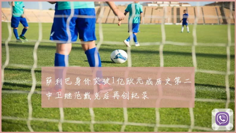 萨利巴身价突破1亿欧元成历史第二中卫继范戴克后再创纪录