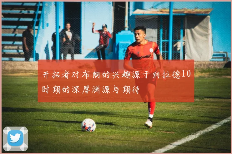 开拓者对布朗的兴趣源于利拉德10时期的深厚渊源与期待