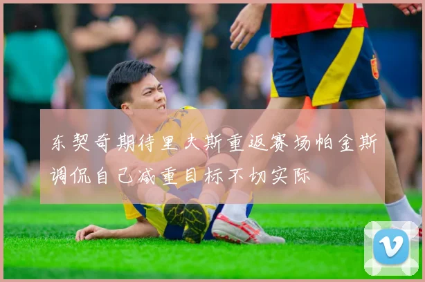 东契奇期待里夫斯重返赛场帕金斯调侃自己减重目标不切实际