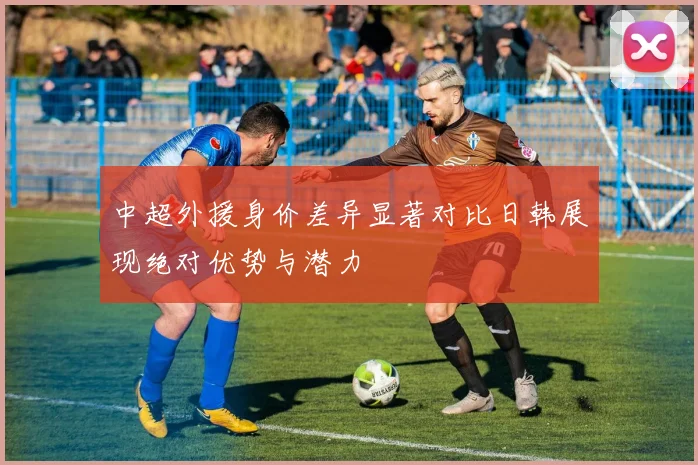 中超外援身价差异显著对比日韩展现绝对优势与潜力