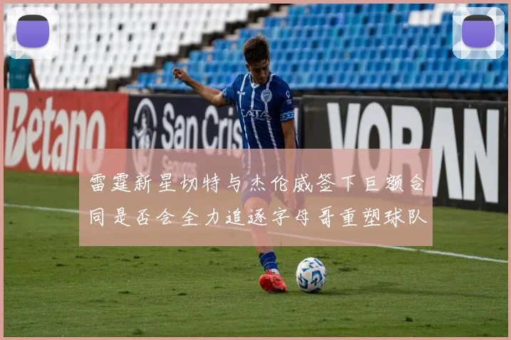 雷霆新星切特与杰伦威签下巨额合同是否会全力追逐字母哥重塑球队实力