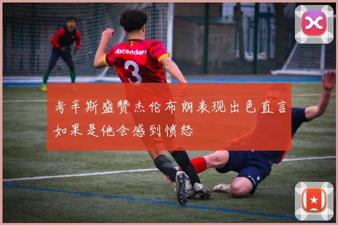 考辛斯盛赞杰伦布朗表现出色直言如果是他会感到愤怒
