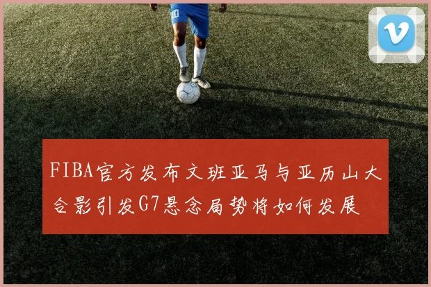 FIBA官方发布文班亚马与亚历山大合影引发G7悬念局势将如何发展