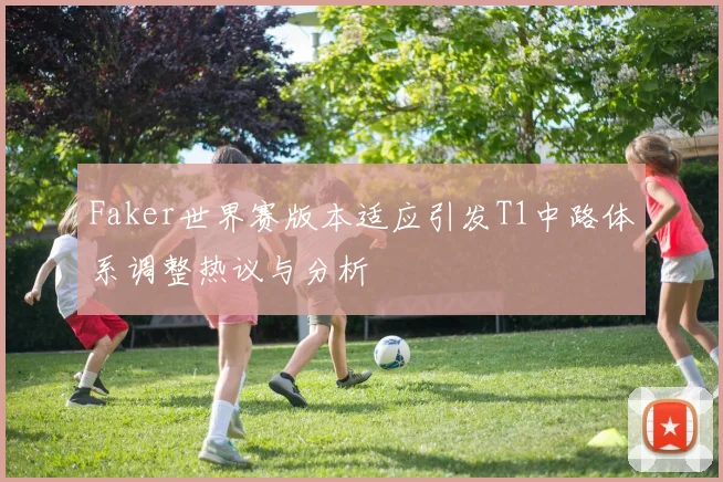 Faker世界赛版本适应引发T1中路体系调整热议与分析