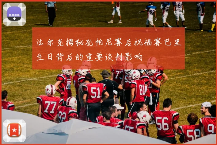 法尔克揭秘孔帕尼赛后祝福赛巴里生日背后的重要谈判影响