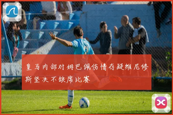 皇马内部对姆巴佩伤情存疑维尼修斯坚决不缺席比赛