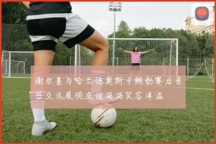 谢尔基与哈兰德奥斯卡鲍勃赛后亲密交流展现友谊满满笑容洋溢