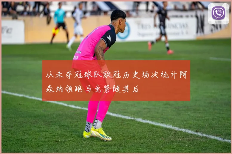 从未夺冠球队欧冠历史场次统计阿森纳领跑马竞紧随其后