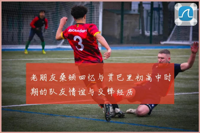 老朋友桑顿回忆与贾巴里初高中时期的队友情谊与交锋经历
