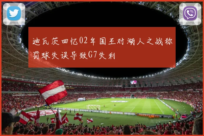 迪瓦茨回忆02年国王对湖人之战称罚球失误导致G7失利