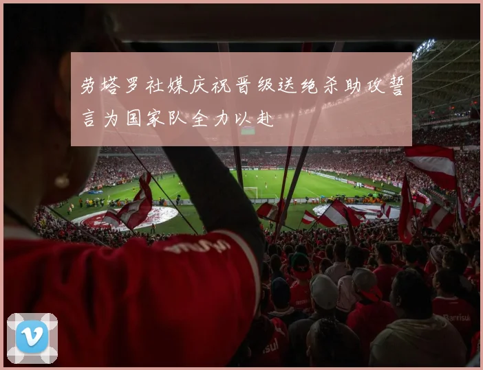劳塔罗社媒庆祝晋级送绝杀助攻誓言为国家队全力以赴