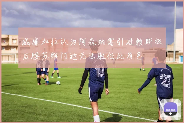 威廉加拉认为阿森纳需引进赖斯级后腰苏维门迪无法胜任此角色