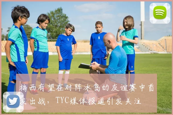 梅西有望在对阵冰岛的友谊赛中首发出战，TYC媒体报道引发关注