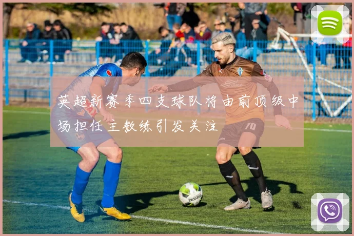 英超新赛季四支球队将由前顶级中场担任主教练引发关注