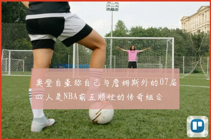 奥登自豪称自己与詹姆斯外的07届四人是NBA前五顺位的传奇组合