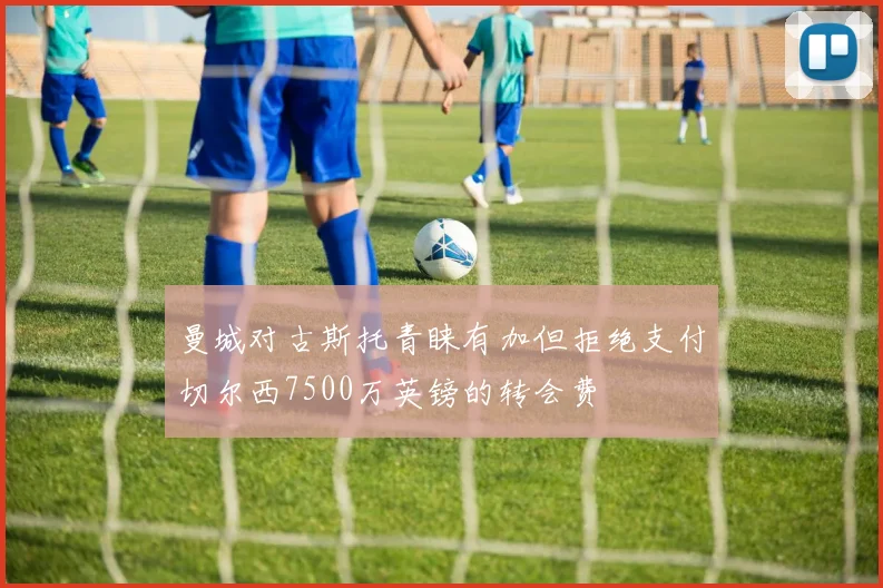 曼城对古斯托青睐有加但拒绝支付切尔西7500万英镑的转会费