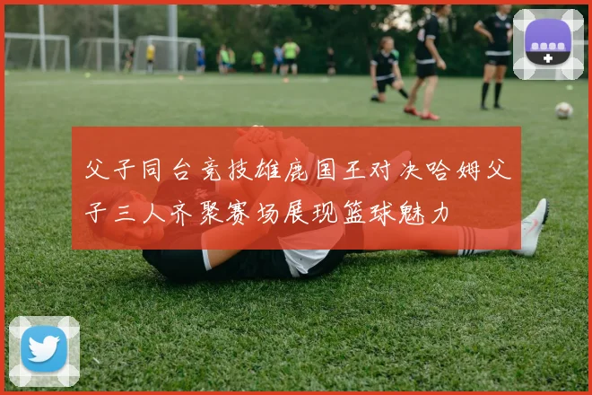 父子同台竞技雄鹿国王对决哈姆父子三人齐聚赛场展现篮球魅力
