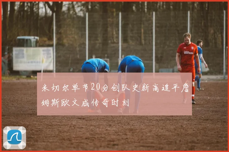 米切尔单节20分创队史新高追平詹姆斯欧文成传奇时刻