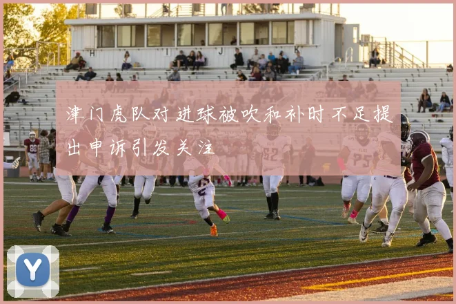 津门虎队对进球被吹和补时不足提出申诉引发关注