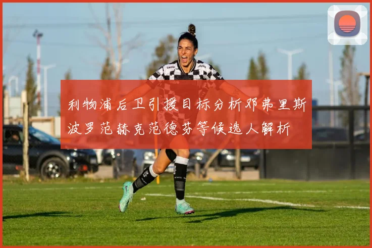利物浦后卫引援目标分析邓弗里斯波罗范赫克范德芬等候选人解析