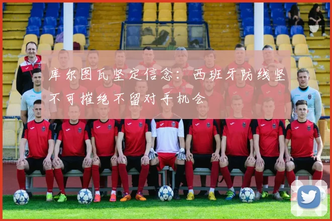 库尔图瓦坚定信念：西班牙防线坚不可摧绝不留对手机会